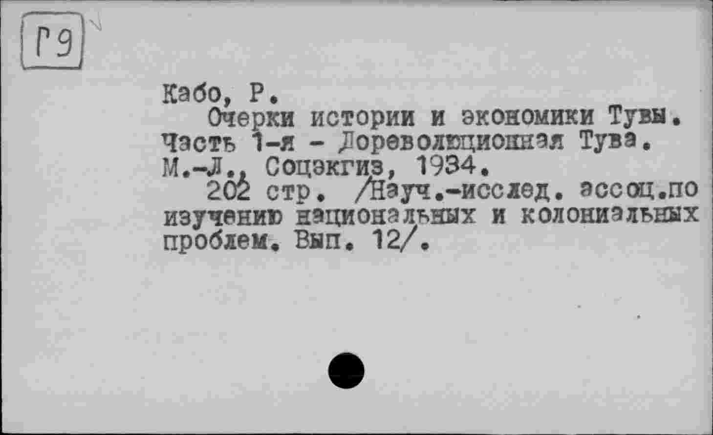 ﻿Г9
у.
^эбо Р
Очерки истории и экономики Тувы. Часть 1-я - Дореволюционная Тува. М.-Л.. Соцэкгиз, 1934.
202 стр. /Науч.-исслед. зссоц.по изучению национальных и колониальных проблем. Вып. 12/.